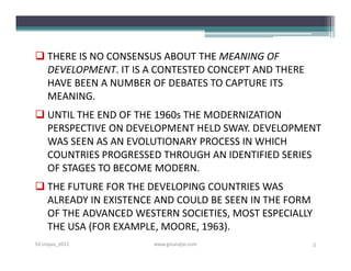  THERE IS NO CONSENSUS ABOUT THE MEANING OF
  DEVELOPMENT. IT IS A CONTESTED CONCEPT AND THERE
  HAVE BEEN A NUMBER OF DEBATES TO CAPTURE ITS
  MEANING.
 UNTIL THE END OF THE 1960s THE MODERNIZATION
  PERSPECTIVE ON DEVELOPMENT HELD SWAY. DEVELOPMENT
  WAS SEEN AS AN EVOLUTIONARY PROCESS IN WHICH
  COUNTRIES PROGRESSED THROUGH AN IDENTIFIED SERIES
  OF STAGES TO BECOME MODERN.
 THE FUTURE FOR THE DEVELOPING COUNTRIES WAS
  ALREADY IN EXISTENCE AND COULD BE SEEN IN THE FORM
  OF THE ADVANCED WESTERN SOCIETIES, MOST ESPECIALLY
  THE USA (FOR EXAMPLE, MOORE, 1963).
S3-Unpas_2012         www.ginandjar.com                5
 