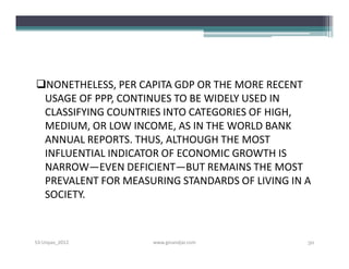 NONETHELESS, PER CAPITA GDP OR THE MORE RECENT
 USAGE OF PPP, CONTINUES TO BE WIDELY USED IN
 CLASSIFYING COUNTRIES INTO CATEGORIES OF HIGH,
 MEDIUM, OR LOW INCOME, AS IN THE WORLD BANK
 ANNUAL REPORTS. THUS, ALTHOUGH THE MOST
 INFLUENTIAL INDICATOR OF ECONOMIC GROWTH IS
 NARROW—EVEN DEFICIENT—BUT REMAINS THE MOST
 PREVALENT FOR MEASURING STANDARDS OF LIVING IN A
 SOCIETY.



S3-Unpas_2012       www.ginandjar.com           50
 