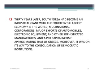 THIRTY YEARS LATER, SOUTH KOREA HAD BECOME AN
  INDUSTRIAL GIANT WITH THE FOURTEENTH LARGEST
  ECONOMY IN THE WORLD, MULTINATIONAL
  CORPORATIONS, MAJOR EXPORTS OF AUTOMOBILES,
  ELECTRONIC EQUIPMENT, AND OTHER SOPHISTICATED
  MANUFACTURES, AND A PER CAPITA INCOME
  APPROXIMATING THAT OF GREECE. MOREOVER, IT WAS ON
  ITS WAY TO THE CONSOLIDATION OF DEMOCRATIC
  INSTITUTIONS.




S3-Unpas_2012        www.ginandjar.com           57
 