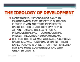 MODERNIZING NATIONS MUST PAINT AN
   EXAGGERATED PICTURE OF THE GLORIOUS
   FUTURE IF MAN ARE TO BE INSPIRED TO
   SACRIFICE FOR GOALS THEY MAY NEVER
   ATTAIN. TO MAKE THE LEAP FROM A
   PREINDUSTRIAL PAST TO AN INDUSTRIAL
   PRESENT REQUIRES A UTOPIAN DREAM.
  IT IS FOR THIS THAT MAN WILL MAKE A SUPREME
   SACRIFICE, WILL POSTPONE OR INHIBIT THEIR
   EXPECTATIONS IN ORDER THAT THEIR CHILDREN
   MAY LIVE MORE COMFORTABLY AND WITH
   GREATER DIGNITY.
S3-Unpas_2012      www.ginandjar.com         59
 