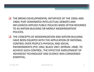  THE BROAD DEVELOPMENTAL INITIATIVES OF THE 1950s AND
  1960s THAT DOMINATED INTELLECTUAL DEBATES AND
  INFLUENCED APPLIED PUBLIC POLICIES WERE OFTEN REFERRED
  TO AS NATION BUILDING OR MERELY MODERNIZATION
  POLICIES.
 THE CONCEPTS OF MODERNIZATION AND NATION BUILDING
  HAVE BEEN EQUATED WITH THE APPLICATION OF RATIONAL
  CONTROL OVER PEOPLE'S PHYSICAL AND SOCIAL
  ENVIRONMENTS (PYE 1962; BLACK 1967; MYRDAL 1968). TO
  ACHIEVE SUCH CONTROL, THE EFFECTIVE EMPLOYMENT OF
  ADVANCED TECHNOLOGY AND SCIENCE WAS CONSIDERED
  ESSENTIAL.

S3-Unpas_2012          www.ginandjar.com                 6
 