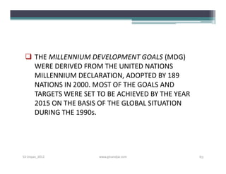  THE MILLENNIUM DEVELOPMENT GOALS (MDG)
   WERE DERIVED FROM THE UNITED NATIONS
   MILLENNIUM DECLARATION, ADOPTED BY 189
   NATIONS IN 2000. MOST OF THE GOALS AND
   TARGETS WERE SET TO BE ACHIEVED BY THE YEAR
   2015 ON THE BASIS OF THE GLOBAL SITUATION
   DURING THE 1990s.




S3-Unpas_2012        www.ginandjar.com           63
 