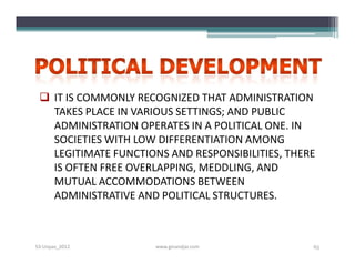  IT IS COMMONLY RECOGNIZED THAT ADMINISTRATION
   TAKES PLACE IN VARIOUS SETTINGS; AND PUBLIC
   ADMINISTRATION OPERATES IN A POLITICAL ONE. IN
   SOCIETIES WITH LOW DIFFERENTIATION AMONG
   LEGITIMATE FUNCTIONS AND RESPONSIBILITIES, THERE
   IS OFTEN FREE OVERLAPPING, MEDDLING, AND
   MUTUAL ACCOMMODATIONS BETWEEN
   ADMINISTRATIVE AND POLITICAL STRUCTURES.



S3-Unpas_2012         www.ginandjar.com           65
 