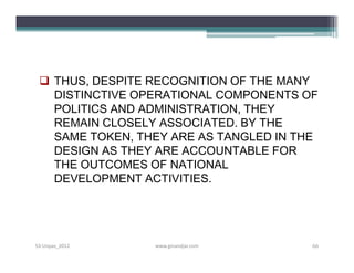  THUS, DESPITE RECOGNITION OF THE MANY
   DISTINCTIVE OPERATIONAL COMPONENTS OF
   POLITICS AND ADMINISTRATION, THEY
   REMAIN CLOSELY ASSOCIATED. BY THE
   SAME TOKEN, THEY ARE AS TANGLED IN THE
   DESIGN AS THEY ARE ACCOUNTABLE FOR
   THE OUTCOMES OF NATIONAL
   DEVELOPMENT ACTIVITIES.




S3-Unpas_2012    www.ginandjar.com      66
 