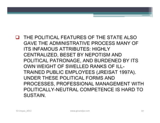  THE POLITICAL FEATURES OF THE STATE ALSO
  GAVE THE ADMINISTRATIVE PROCESS MANY OF
  ITS INFAMOUS ATTRIBUTES: HIGHLY
  CENTRALIZED, BESET BY NEPOTISM AND
  POLITICAL PATRONAGE, AND BURDENED BY ITS
  OWN WEIGHT OF SWELLED RANKS OF ILL-
  TRAINED PUBLIC EMPLOYEES (JREISAT 1997A).
  UNDER THESE POLITICAL FORMS AND
  PROCESSES, PROFESSIONAL MANAGEMENT WITH
  POLITICALLY-NEUTRAL COMPETENCE IS HARD TO
  SUSTAIN.


S3-Unpas_2012     www.ginandjar.com       67
 