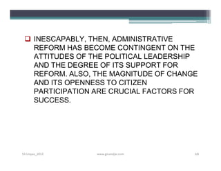  INESCAPABLY, THEN, ADMINISTRATIVE
   REFORM HAS BECOME CONTINGENT ON THE
   ATTITUDES OF THE POLITICAL LEADERSHIP
   AND THE DEGREE OF ITS SUPPORT FOR
   REFORM. ALSO, THE MAGNITUDE OF CHANGE
   AND ITS OPENNESS TO CITIZEN
   PARTICIPATION ARE CRUCIAL FACTORS FOR
   SUCCESS.




S3-Unpas_2012    www.ginandjar.com     68
 
