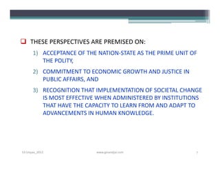  THESE PERSPECTIVES ARE PREMISED ON:
      1) ACCEPTANCE OF THE NATION-STATE AS THE PRIME UNIT OF
         THE POLITY,
      2) COMMITMENT TO ECONOMIC GROWTH AND JUSTICE IN
         PUBLIC AFFAIRS, AND
      3) RECOGNITION THAT IMPLEMENTATION OF SOCIETAL CHANGE
         IS MOST EFFECTIVE WHEN ADMINISTERED BY INSTITUTIONS
         THAT HAVE THE CAPACITY TO LEARN FROM AND ADAPT TO
         ADVANCEMENTS IN HUMAN KNOWLEDGE.




S3-Unpas_2012             www.ginandjar.com                7
 