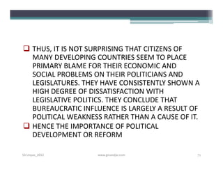  THUS, IT IS NOT SURPRISING THAT CITIZENS OF
  MANY DEVELOPING COUNTRIES SEEM TO PLACE
  PRIMARY BLAME FOR THEIR ECONOMIC AND
  SOCIAL PROBLEMS ON THEIR POLITICIANS AND
  LEGISLATURES. THEY HAVE CONSISTENTLY SHOWN A
  HIGH DEGREE OF DISSATISFACTION WITH
  LEGISLATIVE POLITICS. THEY CONCLUDE THAT
  BUREAUCRATIC INFLUENCE IS LARGELY A RESULT OF
  POLITICAL WEAKNESS RATHER THAN A CAUSE OF IT.
 HENCE THE IMPORTANCE OF POLITICAL
  DEVELOPMENT OR REFORM

S3-Unpas_2012      www.ginandjar.com          71
 