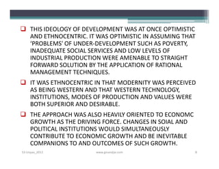  THIS IDEOLOGY OF DEVELOPMENT WAS AT ONCE OPTIMISTIC
  AND ETHNOCENTRIC. IT WAS OPTIMISTIC IN ASSUMING THAT
  ‘PROBLEMS' OF UNDER­DEVELOPMENT SUCH AS POVERTY,
  INADEQUATE SOCIAL SERVICES AND LOW LEVELS OF
  INDUSTRIAL PRODUCTION WERE AMENABLE TO STRAIGHT
  FORWARD SOLUTION BY THE APPLICATION OF RATIONAL
  MANAGEMENT TECHNIQUES.
 IT WAS ETHNOCENTRIC IN THAT MODERNITY WAS PERCEIVED
  AS BEING WESTERN AND THAT WESTERN TECHNOLOGY,
  INSTITUTIONS, MODES OF PRODUCTION AND VALUES WERE
  BOTH SUPERIOR AND DESIRABLE.
 THE APPROACH WAS ALSO HEAVILY ORIENTED TO ECONOMC
  GROWTH AS THE DRIVING FORCE. CHANGES IN SOIAL AND
  POLITICAL INSTITUTIONS WOULD SIMULTANEOUSLY
  CONTRIBUTE TO ECONOMIC GROWTH AND BE INEVITABLE
  COMPANIONS TO AND OUTCOMES OF SUCH GROWTH.
S3-Unpas_2012          www.ginandjar.com              8
 