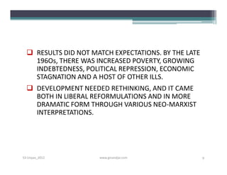  RESULTS DID NOT MATCH EXPECTATIONS. BY THE LATE
    196Os, THERE WAS INCREASED POVERTY, GROWING
    INDEBTEDNESS, POLITICAL REPRESSION, ECONOMIC
    STAGNATION AND A HOST OF OTHER ILLS.
   DEVELOPMENT NEEDED RETHINKING, AND IT CAME
    BOTH IN LIBERAL REFORMULATIONS AND IN MORE
    DRAMATIC FORM THROUGH VARIOUS NEO-MARXIST
    INTERPRETATIONS.




S3-Unpas_2012         www.ginandjar.com               9
 