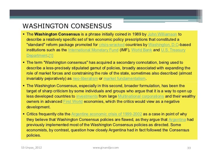the washington consensus 1989 Washington consensus's wiki: the washington consensus is a set of 10 economic policy prescriptions considered to constitute the standard reform package promoted for crisis-wracked developing countries by washington, dc–based institutions such as the international monetary fund (i. the washington consensus 1989 Washington consensus's wiki: the washington consensus is a set of 10 economic policy prescriptions considered to constitute the standard reform package promoted for crisis-wracked developing countries by washington, dc–based institutions such as the international monetary fund (i.