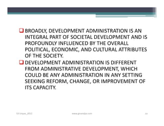  BROADLY, DEVELOPMENT ADMINISTRATION IS AN
    INTEGRAL PART OF SOCIETAL DEVELOPMENT AND IS
    PROFOUNDLY INFLUENCED BY THE OVERALL
    POLITICAL, ECONOMIC, AND CULTURAL ATTRIBUTES
    OF THE SOCIETY.
   DEVELOPMENT ADMINISTRATION IS DIFFERENT
    FROM ADMINISTRATIVE DEVELOPMENT, WHICH
    COULD BE ANY ADMINISTRATION IN ANY SETTING
    SEEKING REFORM, CHANGE, OR IMPROVEMENT OF
    ITS CAPACITY.



S3-Unpas_2012        www.ginandjar.com         10
 