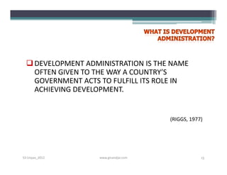  DEVELOPMENT ADMINISTRATION IS THE NAME
    OFTEN GIVEN TO THE WAY A COUNTRY’S
    GOVERNMENT ACTS TO FULFILL ITS ROLE IN
    ACHIEVING DEVELOPMENT.


                                        (RIGGS, 1977)




S3-Unpas_2012       www.ginandjar.com               15
 