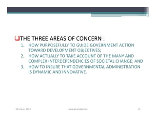 THE THREE AREAS OF CONCERN :
    1. HOW PURPOSEFULLY TO GUIDE GOVERNMENT ACTION
       TOWARD DEVELOPMENT OBJECTIVES;
    2. HOW ACTUALLY TO TAKE ACCOUNT OF THE MANY AND
       COMPLEX INTERDEPENDENCIES OF SOCIETAL CHANGE; AND
    3. HOW TO INSURE THAT GOVERNMENTAL ADMINISTRATION
       IS DYNAMIC AND INNOVATIVE.




S3-Unpas_2012           www.ginandjar.com            16
 
