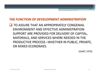 THE FUNCTION OF DEVELOPMENT ADMINISTRATION
 TO ASSURE THAT AN APPROPRIATELY CONGENIAL
 ENVIRONMENT AND EFFECTIVE ADMINISTRATION
 SUPPORT ARE PROVIDED FOR DELIVERY OF CAPITAL,
 MATERIALS, AND SERVICES WHERE NEEDED IN THE
 PRODUCTIVE PROCESS –WHETHER IN PUBLIC, PRIVATE,
 OR MIXED ECONOMIES.
                                        (GANT, 1979)




S3-Unpas_2012       www.ginandjar.com           17
 