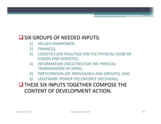  SIX GROUPS OF NEEDED INPUTS:
           1)   SKILLED MANPOWER,
           2)   FINANCES,
           3)   LOGISTICS (OR FACILITIES FOR THE PHYSICAL FLOW OF
                GOODS AND SERVICES),
           4)   INFORMATION (FACILITIES FOR THE PHYSICAL
                TRANSMISSION OF DATA),
           5)   PARTICIPATION (OF INDIVIDUALS AND GROUPS), AND
           6)   LEGITIMATE POWER (TO ENFORCE DECISIONS).
   THESE SIX INPUTS TOGETHER COMPOSE THE
    CONTENT OF DEVELOPMENT ACTION.


S3-Unpas_2011                    www.ginandjar.com                  18
 