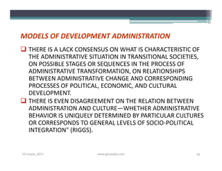 MODELS OF DEVELOPMENT ADMINISTRATION
 THERE IS A LACK CONSENSUS ON WHAT IS CHARACTERISTIC OF
  THE ADMINISTRATIVE SITUATION IN TRANSITIONAL SOCIETIES,
  ON POSSIBLE STAGES OR SEQUENCES IN THE PROCESS OF
  ADMINISTRATIVE TRANSFORMATION, ON RELATIONSHIPS
  BETWEEN ADMINISTRATIVE CHANGE AND CORRESPONDING
  PROCESSES OF POLITICAL, ECONOMIC, AND CULTURAL
  DEVELOPMENT.
 THERE IS EVEN DISAGREEMENT ON THE RELATION BETWEEN
  ADMINISTRATION AND CULTURE—WHETHER ADMINISTRATIVE
  BEHAVIOR IS UNIQUELY DETERMINED BY PARTICULAR CULTURES
  OR CORRESPONDS TO GENERAL LEVELS OF SOCIO­POLITICAL
  INTEGRATION" (RIGGS).


S3-Unpas_2011          www.ginandjar.com              19
 
