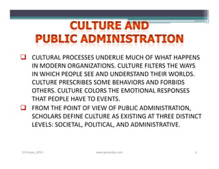  CULTURAL PROCESSES UNDERLIE MUCH OF WHAT HAPPENS
  IN MODERN ORGANIZATIONS. CULTURE FILTERS THE WAYS
  IN WHICH PEOPLE SEE AND UNDERSTAND THEIR WORLDS.
  CULTURE PRESCRIBES SOME BEHAVIORS AND FORBIDS
  OTHERS. CULTURE COLORS THE EMOTIONAL RESPONSES
  THAT PEOPLE HAVE TO EVENTS.
 FROM THE POINT OF VIEW OF PUBLIC ADMINISTRATION,
  SCHOLARS DEFINE CULTURE AS EXISTING AT THREE DISTINCT
  LEVELS: SOCIETAL, POLITICAL, AND ADMINISTRATIVE.


S3-Unpas_2012         www.ginandjar.com              2
 