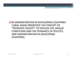  IN ADMINISTRATION IN DEVELOPING COUNTRIES
    (1964), RIGGS PRESENTED THE CONCEPT OF
    "PRISMATIC SOCIETY" TO EXPLAIN THE UNIQUE
    CONDITIONS AND THE DYNAMICS OF POLITICS
    AND ADMINISTRATION IN DEVELOPING
    COUNTRIES.




S3-Unpas_2012       www.ginandjar.com           20
 