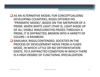  AS AN ALTERNATIVE MODEL FOR CONCEPTUALIZING
  DEVELOPING COUNTRIES, RIGGS OFFERED HIS
  "PRISMATIC MODEL“, BASED ON THE METAPHOR OF A
  PRISM. WHEN WHITE LIGHT (THAT IS, LIGHT MADE UP
  OF ALL VISIBLE WAVELENGTHS) PASSES THROUGH A
  PRISM, IT IS DIFFRACTED, BROKEN INTO A VARIETY OF
  COLORS—A RAINBOW.
 SIMILARLY, RIGGS CONTENDED, SOCIETIES IN THE
  PROCESS OF DEVELOPMENT MOVE FROM A FUSED
  MODE, IN WHICH LITTLE OR NO DIFFERENTIATION
  EXISTS, TO A DIFFRACTED CONDITION IN WHICH THERE
  IS A HIGH DEGREE OF FUNCTIONAL SPECIALIZATION.



S3-Unpas_2012         www.ginandjar.com               21
 