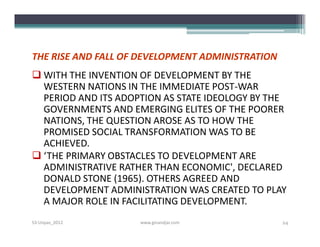 THE RISE AND FALL OF DEVELOPMENT ADMINISTRATION
 WITH THE INVENTION OF DEVELOPMENT BY THE
  WESTERN NATIONS IN THE IMMEDIATE POST-WAR
  PERIOD AND ITS ADOPTION AS STATE IDEOLOGY BY THE
  GOVERNMENTS AND EMERGING ELITES OF THE POORER
  NATIONS, THE QUESTION AROSE AS TO HOW THE
  PROMISED SOCIAL TRANSFORMATION WAS TO BE
  ACHIEVED.
 ‘THE PRIMARY OBSTACLES TO DEVELOPMENT ARE
  ADMINISTRATIVE RATHER THAN ECONOMIC', DECLARED
  DONALD STONE (1965). OTHERS AGREED AND
  DEVELOPMENT ADMINISTRATION WAS CREATED TO PLAY
  A MAJOR ROLE IN FACILITATING DEVELOPMENT.
S3-Unpas_2012        www.ginandjar.com            24
 