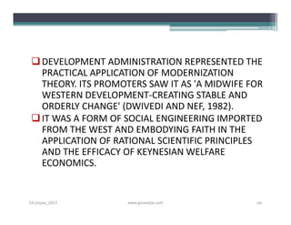  DEVELOPMENT ADMINISTRATION REPRESENTED THE
   PRACTICAL APPLICATION OF MODERNIZATION
   THEORY. ITS PROMOTERS SAW IT AS 'A MIDWIFE FOR
   WESTERN DEVELOPMENT-CREATING STABLE AND
   ORDERLY CHANGE' (DWIVEDI AND NEF, 1982).
  IT WAS A FORM OF SOCIAL ENGINEERING IMPORTED
   FROM THE WEST AND EMBODYING FAITH IN THE
   APPLICATION OF RATIONAL SCIENTIFIC PRINCIPLES
   AND THE EFFICACY OF KEYNESIAN WELFARE
   ECONOMICS.


S3-Unpas_2012       www.ginandjar.com          26
 