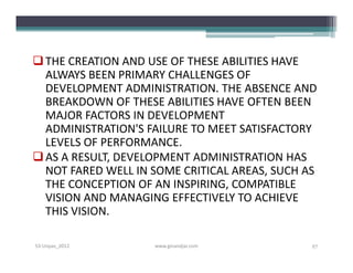  THE CREATION AND USE OF THESE ABILITIES HAVE
  ALWAYS BEEN PRIMARY CHALLENGES OF
  DEVELOPMENT ADMINISTRATION. THE ABSENCE AND
  BREAKDOWN OF THESE ABILITIES HAVE OFTEN BEEN
  MAJOR FACTORS IN DEVELOPMENT
  ADMINISTRATION'S FAILURE TO MEET SATISFACTORY
  LEVELS OF PERFORMANCE.
 AS A RESULT, DEVELOPMENT ADMINISTRATION HAS
  NOT FARED WELL IN SOME CRITICAL AREAS, SUCH AS
  THE CONCEPTION OF AN INSPIRING, COMPATIBLE
  VISION AND MANAGING EFFECTIVELY TO ACHIEVE
  THIS VISION.

S3-Unpas_2012       www.ginandjar.com          27
 
