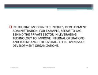  IN UTILIZING MODERN TECHNIQUES, DEVELOPMENT
  ADMINISTRATION, FOR EXAMPLE, SEEMS TO LAG
  BEHIND THE PRIVATE SECTOR IN LEVERAGING
  TECHNOLOGY TO IMPROVE INTERNAL OPERATIONS
  AND TO ENHANCE THE OVERALL EFFECTIVENESS OF
  DEVELOPMENT ORGANIZATIONS.




S3-Unpas_2012      www.ginandjar.com        28
 