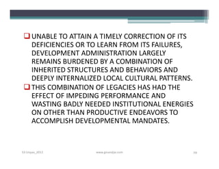  UNABLE TO ATTAIN A TIMELY CORRECTION OF ITS
   DEFICIENCIES OR TO LEARN FROM ITS FAILURES,
   DEVELOPMENT ADMINISTRATION LARGELY
   REMAINS BURDENED BY A COMBINATION OF
   INHERITED STRUCTURES AND BEHAVIORS AND
   DEEPLY INTERNALIZED LOCAL CULTURAL PATTERNS.
  THIS COMBINATION OF LEGACIES HAS HAD THE
   EFFECT OF IMPEDING PERFORMANCE AND
   WASTING BADLY NEEDED INSTITUTIONAL ENERGIES
   ON OTHER THAN PRODUCTIVE ENDEAVORS TO
   ACCOMPLISH DEVELOPMENTAL MANDATES.


S3-Unpas_2012       www.ginandjar.com         29
 