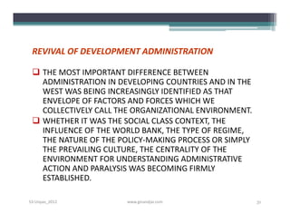 REVIVAL OF DEVELOPMENT ADMINISTRATION

  THE MOST IMPORTANT DIFFERENCE BETWEEN
   ADMINISTRATION IN DEVELOPING COUNTRIES AND IN THE
   WEST WAS BEING INCREASINGLY IDENTIFIED AS THAT
   ENVELOPE OF FACTORS AND FORCES WHICH WE
   COLLECTIVELY CALL THE ORGANIZATIONAL ENVIRONMENT.
  WHETHER IT WAS THE SOCIAL CLASS CONTEXT, THE
   INFLUENCE OF THE WORLD BANK, THE TYPE OF REGIME,
   THE NATURE OF THE POLICY­MAKING PROCESS OR SIMPLY
   THE PREVAILING CULTURE, THE CENTRALITY OF THE
   ENVIRONMENT FOR UNDERSTANDING ADMINISTRATIVE
   ACTION AND PARALYSIS WAS BECOMING FIRMLY
   ESTABLISHED.

S3-Unpas_2012          www.ginandjar.com               31
 