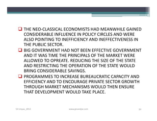  THE NEO-CLASSICAL ECONOMISTS HAD MEANWHILE GAINED
    CONSIDERABLE INFLUENCE IN POLICY CIRCLES AND WERE
    ALSO POINTING TO INEFFICIENCY AND INEFFECTIVENESS IN
    THE PUBLIC SECTOR.
   BIG GOVERNMENT HAD NOT BEEN EFFECTIVE GOVERNMENT
    AND IT WAS TIME THE PRINCIPALS OF THE MARKET WERE
    ALLOWED TO OPREATE. REDUCING THE SIZE OF THE STATE
    AND RESTRICTING THE OPERATION OF THE STATE WOULD
    BRING CONSIDERABLE SAVINGS.
   PROGRAMMES TO INCREASE BUREAUCRATIC CAPACITY AND
    EFFICIENCY AND TO ENCOURAGE PRIVATE SECTOR GROWTH
    THROUGH MARKET MECHANISMS WOULD THEN ENSURE
    THAT DEVELOPMENT WOULD TAKE PLACE.


S3-Unpas_2012           www.ginandjar.com             32
 