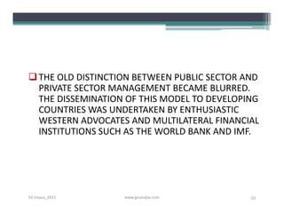  THE OLD DISTINCTION BETWEEN PUBLIC SECTOR AND
  PRIVATE SECTOR MANAGEMENT BECAME BLURRED.
  THE DISSEMINATION OF THIS MODEL TO DEVELOPING
  COUNTRIES WAS UNDERTAKEN BY ENTHUSIASTIC
  WESTERN ADVOCATES AND MULTILATERAL FINANCIAL
  INSTITUTIONS SUCH AS THE WORLD BANK AND IMF.




S3-Unpas_2012      www.ginandjar.com         33
 