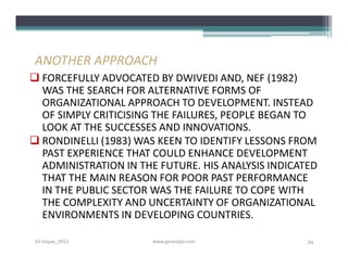 ANOTHER APPROACH
 FORCEFULLY ADVOCATED BY DWIVEDI AND, NEF (1982)
  WAS THE SEARCH FOR ALTERNATIVE FORMS OF
  ORGANIZATIONAL APPROACH TO DEVELOPMENT. INSTEAD
  OF SIMPLY CRITICISING THE FAILURES, PEOPLE BEGAN TO
  LOOK AT THE SUCCESSES AND INNOVATIONS.
 RONDINELLI (1983) WAS KEEN TO IDENTIFY LESSONS FROM
  PAST EXPERIENCE THAT COULD ENHANCE DEVELOPMENT
  ADMINISTRATION IN THE FUTURE. HIS ANALYSIS INDICATED
  THAT THE MAIN REASON FOR POOR PAST PERFORMANCE
  IN THE PUBLIC SECTOR WAS THE FAILURE TO COPE WITH
  THE COMPLEXITY AND UNCERTAINTY OF ORGANIZATIONAL
  ENVIRONMENTS IN DEVELOPING COUNTRIES.

S3-Unpas_2012          www.ginandjar.com            34
 