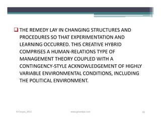  THE REMEDY LAY IN CHANGING STRUCTURES AND
  PROCEDURES SO THAT EXPERIMENTATION AND
  LEARNING OCCURRED. THIS CREATIVE HYBRID
  COMPRISES A HUMAN-RELATIONS TYPE OF
  MANAGEMENT THEORY COUPLED WITH A
  CONTINGENCY-STYLE ACKNOWLEDGEMENT OF HIGHLY
  VARIABLE ENVIRONMENTAL CONDITIONS, INCLUDING
  THE POLITICAL ENVIRONMENT.




S3-Unpas_2012       www.ginandjar.com            35
 