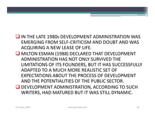  IN THE LATE 1980s DEVELOPMENT ADMINISTRATION WAS
  EMERGING FROM SELF-CRITICISM AND DOUBT AND WAS
  ACQUIRING A NEW LEASE OF LIFE.
 MILTON ESMAN (1988) DECLARED THAT DEVELOPMENT
  ADMINISTRATION HAS NOT ONLY SURVIVED THE
  LIMITATIONS OF ITS FOUNDERS, BUT IT HAS SUCCESSFULLY
  ADAPTED TO A MUCH MORE REALISTIC SET OF
  EXPECTATIONS ABOUT THE PROCESS OF DEVELOPMENT
  AND THE POTENTIALITIES OF THE PUBLIC SECTOR.
 DEVELOPMENT ADMINISTRATION, ACCORDING TO SUCH
  WRITERS, HAD MATURED BUT IT WAS STILL DYNAMIC.

S3-Unpas_2012         www.ginandjar.com            36
 
