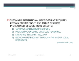  SUSTAINED INSTITUTIONAL DEVELOPMENT REQUIRES
  CERTAIN CONDITIONS. THESE REQUISITES HAVE
  INCREASINGLY BECOME MORE SPECIFIC:
      1)    TAPPING STAKEHOLDERS' SUPPORT,
      2)    PROMOTING ONGOING STRATEGIC PLANNING,
      3)    ENGAGING IN MARKETING, AND
      4)    REDUCING DEPENDENCY THROUGH THE USE OF LOCAL
            RESOURCES.
                                               (GOLDSMITH 1992, 586)




S3-Unpas_2012              www.ginandjar.com                   38
 