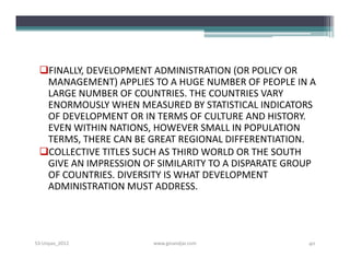 FINALLY, DEVELOPMENT ADMINISTRATION (OR POLICY OR
  MANAGEMENT) APPLIES TO A HUGE NUMBER OF PEOPLE IN A
  LARGE NUMBER OF COUNTRIES. THE COUNTRIES VARY
  ENORMOUSLY WHEN MEASURED BY STATISTICAL INDICATORS
  OF DEVELOPMENT OR IN TERMS OF CULTURE AND HISTORY.
  EVEN WITHIN NATIONS, HOWEVER SMALL IN POPULATION
  TERMS, THERE CAN BE GREAT REGIONAL DIFFERENTIATION.
 COLLECTIVE TITLES SUCH AS THIRD WORLD OR THE SOUTH
  GIVE AN IMPRESSION OF SIMILARITY TO A DISPARATE GROUP
  OF COUNTRIES. DIVERSITY IS WHAT DEVELOPMENT
  ADMINISTRATION MUST ADDRESS.




S3-Unpas_2012          www.ginandjar.com             40
 