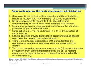 Some contemporary themes in development administration

1. Governments are limited in their capacity, and these limitations
   should be incorporated into the design of public programmes.
2. Because governments cannot do it all, alternative and
   complementary channels need to be identified and fostered.
3. Programme designers recognize and capitalize on the pluralistic
   properties of public administration.
4. Participation is an important dimension in the administration of
   Public services.
5. Societal contexts provide both specific opportunities and special
   constraints for development administration.
6. There is an enhanced appreciation of the uncertainties and
   contingencies inherent in deliberate efforts at developmental
   change.
7. There are renewed pressures on governments (a) to extract greater
   productivity from continuing expenditures and (b) to reorient
   government bureaucracies to serve large disadvantaged publics
   more responsively.
Source: Esman, M.]. (1988) 'The Maturing of Development Administration, Public Administration and Development,
Vo. 8 (2), pp 125-34.
S3-Unpas_2012                                www.ginandjar.com                                            43
 