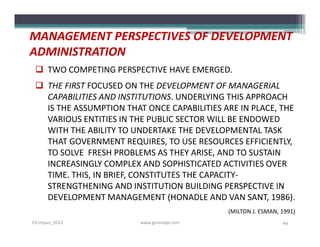MANAGEMENT PERSPECTIVES OF DEVELOPMENT
ADMINISTRATION
  TWO COMPETING PERSPECTIVE HAVE EMERGED.
  THE FIRST FOCUSED ON THE DEVELOPMENT OF MANAGERIAL
   CAPABILITIES AND INSTITUTIONS. UNDERLYING THIS APPROACH
   IS THE ASSUMPTION THAT ONCE CAPABILITIES ARE IN PLACE, THE
   VARIOUS ENTITIES IN THE PUBLIC SECTOR WILL BE ENDOWED
   WITH THE ABILITY TO UNDERTAKE THE DEVELOPMENTAL TASK
   THAT GOVERNMENT REQUIRES, TO USE RESOURCES EFFICIENTLY,
   TO SOLVE FRESH PROBLEMS AS THEY ARISE, AND TO SUSTAIN
   INCREASINGLY COMPLEX AND SOPHISTICATED ACTIVITIES OVER
   TIME. THIS, IN BRIEF, CONSTITUTES THE CAPACITY-
   STRENGTHENING AND INSTITUTION BUILDING PERSPECTIVE IN
   DEVELOPMENT MANAGEMENT (HONADLE AND VAN SANT, 1986).
                                             (MILTON J. ESMAN, 1991)
S3-Unpas_2012            www.ginandjar.com                     44
 