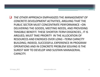  THE OTHER APPROACH EMPHASIZES THE MANAGEMENT OF
  CONCRETE DEVELOPMENT ACTIVITIES, ARGUING THAT THE
  PUBLIC SECTOR MUST CONCENTRATE PERFORMANCE –ON
  DELIVERING THE GOODS, MEETING NEEDS, AND PROVIDING
  TANGIBLE BENEFIT. THESE SHORTER-TERM EXIGENCIES , IT IS
  ARGUED, MUST TAKE PRIORITY IN THE ALLOCATION OF
  RESOURCES AND ENERGIES OVER LONG –TERM CAPACITY
  BUILDING; INDEED, SUCCESSFUL EXPERIENCE IN PROGRAM
  OPERATIONS AND IN CONCRETE PROBLEM SOLVING IS THE
  SUREST WAY TO DEVELOP AND SUSTAIN MANAGERIAL
  CAPACITY.




S3-Unpas_2012            www.ginandjar.com                  45
 