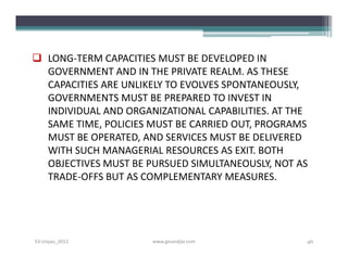  LONG-TERM CAPACITIES MUST BE DEVELOPED IN
  GOVERNMENT AND IN THE PRIVATE REALM. AS THESE
  CAPACITIES ARE UNLIKELY TO EVOLVES SPONTANEOUSLY,
  GOVERNMENTS MUST BE PREPARED TO INVEST IN
  INDIVIDUAL AND ORGANIZATIONAL CAPABILITIES. AT THE
  SAME TIME, POLICIES MUST BE CARRIED OUT, PROGRAMS
  MUST BE OPERATED, AND SERVICES MUST BE DELIVERED
  WITH SUCH MANAGERIAL RESOURCES AS EXIT. BOTH
  OBJECTIVES MUST BE PURSUED SIMULTANEOUSLY, NOT AS
  TRADE-OFFS BUT AS COMPLEMENTARY MEASURES.




S3-Unpas_2012         www.ginandjar.com            46
 