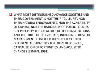  WHAT MOST DISTINGUISHED ADVANCE SOCIETIES AND
  THEIR GOVERNMENT IS NOT THEIR “CULTURE”, NOR
  THEIR NATURAL ENDOWMENTS, NOR THE AVAILABILITY
  OF CAPITAL, NOR THE RATIONALLY OF PUBLIC POLICIES,
  BUT PRECISELY THE CAPACITIES OF THEIR INSTITUTIONS
  AND THE SKILLS OF INDIVIDUALS, INCLUDING THOSE OF
  MANAGEMENT. TOGETHER THESE REFLECT THEIR
  DIFFERENTIAL CAPACITIES TO UTILIZE RESOURCES ,
  CAPITALIZE ON OPPORTUNITIES, AND ADJUST TO
  CHANGES (ESMAN, 1991).




S3-Unpas_2012        www.ginandjar.com           48
 