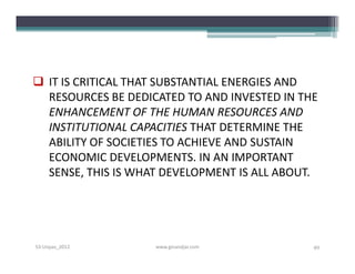  IT IS CRITICAL THAT SUBSTANTIAL ENERGIES AND
  RESOURCES BE DEDICATED TO AND INVESTED IN THE
  ENHANCEMENT OF THE HUMAN RESOURCES AND
  INSTITUTIONAL CAPACITIES THAT DETERMINE THE
  ABILITY OF SOCIETIES TO ACHIEVE AND SUSTAIN
  ECONOMIC DEVELOPMENTS. IN AN IMPORTANT
  SENSE, THIS IS WHAT DEVELOPMENT IS ALL ABOUT.




S3-Unpas_2012       www.ginandjar.com         49
 