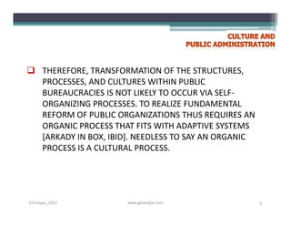  THEREFORE, TRANSFORMATION OF THE STRUCTURES,
  PROCESSES, AND CULTURES WITHIN PUBLIC
  BUREAUCRACIES IS NOT LIKELY TO OCCUR VIA SELF-
  ORGANIZING PROCESSES. TO REALIZE FUNDAMENTAL
  REFORM OF PUBLIC ORGANIZATIONS THUS REQUIRES AN
  ORGANIC PROCESS THAT FITS WITH ADAPTIVE SYSTEMS
  [ARKADY IN BOX, IBID]. NEEDLESS TO SAY AN ORGANIC
  PROCESS IS A CULTURAL PROCESS.




S3-Unpas_2012         www.ginandjar.com               5
 