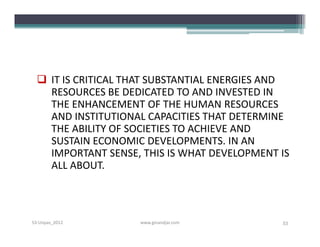  IT IS CRITICAL THAT SUBSTANTIAL ENERGIES AND
    RESOURCES BE DEDICATED TO AND INVESTED IN
    THE ENHANCEMENT OF THE HUMAN RESOURCES
    AND INSTITUTIONAL CAPACITIES THAT DETERMINE
    THE ABILITY OF SOCIETIES TO ACHIEVE AND
    SUSTAIN ECONOMIC DEVELOPMENTS. IN AN
    IMPORTANT SENSE, THIS IS WHAT DEVELOPMENT IS
    ALL ABOUT.



S3-Unpas_2012       www.ginandjar.com         53
 