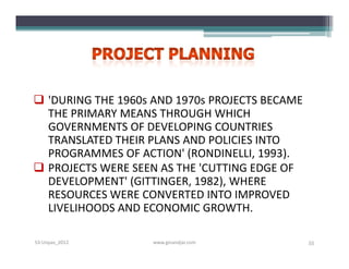  'DURING THE 1960s AND 1970s PROJECTS BECAME
  THE PRIMARY MEANS THROUGH WHICH
  GOVERNMENTS OF DEVELOPING COUNTRIES
  TRANSLATED THEIR PLANS AND POLICIES INTO
  PROGRAMMES OF ACTION' (RONDINELLI, 1993).
 PROJECTS WERE SEEN AS THE 'CUTTING EDGE OF
  DEVELOPMENT' (GITTINGER, 1982), WHERE
  RESOURCES WERE CONVERTED INTO IMPROVED
  LIVELIHOODS AND ECONOMIC GROWTH.

S3-Unpas_2012       www.ginandjar.com           55
 