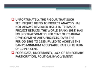  UNFORTUNATELY, THE RIGOUR THAT SUCH
    TECHNIQUES BRING TO PROJECT ANALYSIS HAS
    NOT ALWAYS REVEALED ITSELF IN TERMS OF
    PROJECT RESULTS. THE WORLD BANK (1988) HAS
    FOUND THAT SOME 51 PER CENT OF ITS RURAL
    DEVELOPMENT AREA PROJECTS, OVER THE
    PERIOD 1965 TO 1985, FAILED TO ACHIEVE THE
    BANK'S MINIMUM ACCEPTABLE RATE OF RETURN
    OF 10 PER CENT.
   POOR DATA, UNCERTAINTY, LACK OF BENECIFIARY
    PARTICIPATION, POLITICAL INVOLVEMENT.

S3-Unpas_2012        www.ginandjar.com            56
 