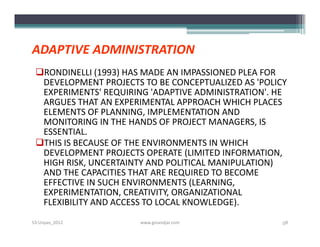 ADAPTIVE ADMINISTRATION
 RONDINELLI (1993) HAS MADE AN IMPASSIONED PLEA FOR
  DEVELOPMENT PROJECTS TO BE CONCEPTUALIZED AS 'POLICY
  EXPERIMENTS' REQUIRING 'ADAPTIVE ADMINISTRATION'. HE
  ARGUES THAT AN EXPERIMENTAL APPROACH WHICH PLACES
  ELEMENTS OF PLANNING, IMPLEMENTATION AND
  MONITORING IN THE HANDS OF PROJECT MANAGERS, IS
  ESSENTIAL.
 THIS IS BECAUSE OF THE ENVIRONMENTS IN WHICH
  DEVELOPMENT PROJECTS OPERATE (LIMITED INFORMATION,
  HIGH RISK, UNCERTAINTY AND POLITICAL MANIPULATION)
  AND THE CAPACITIES THAT ARE REQUIRED TO BECOME
  EFFECTIVE IN SUCH ENVIRONMENTS (LEARNING,
  EXPERIMENTATION, CREATIVITY, ORGANIZATIONAL
  FLEXIBILITY AND ACCESS TO LOCAL KNOWLEDGE).
S3-Unpas_2012          www.ginandjar.com             58
 