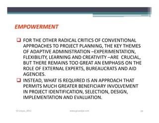 EMPOWERMENT

 FOR THE OTHER RADICAL CRITICS OF CONVENTIONAL
  APPROACHES TO PROJECT PLANNING, THE KEY THEMES
  OF ADAPTIVE ADMINISTRATION –EXPERIMENTATION,
  FLEXIBILITY, LEARNING AND CREATIVITY –ARE CRUCIAL,
  BUT THERE REMAINS TOO GREAT AN EMPHASIS ON THE
  ROLE OF EXTERNAL EXPERTS, BUREAUCRATS AND AID
  AGENCIES.
 INSTEAD, WHAT IS REQUIRED IS AN APPROACH THAT
  PERMITS MUCH GREATER BENEFICIARY INVOLVEMENT
  IN PROJECT IDENTIFICATION, SELECTION, DESIGN,
  IMPLEMENTATION AND EVALUATION.

S3-Unpas_2012         www.ginandjar.com            59
 