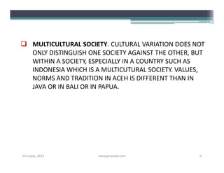  MULTICULTURAL SOCIETY. CULTURAL VARIATION DOES NOT
  ONLY DISTINGUISH ONE SOCIETY AGAINST THE OTHER, BUT
  WITHIN A SOCIETY, ESPECIALLY IN A COUNTRY SUCH AS
  INDONESIA WHICH IS A MULTICUTURAL SOCIETY. VALUES,
  NORMS AND TRADITION IN ACEH IS DIFFERENT THAN IN
  JAVA OR IN BALI OR IN PAPUA.




S3-Unpas_2012         www.ginandjar.com            6
 